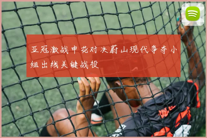 亚冠激战申花对决蔚山现代争夺小组出线关键战役
