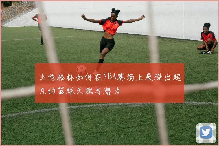杰伦格林如何在NBA赛场上展现出超凡的篮球天赋与潜力