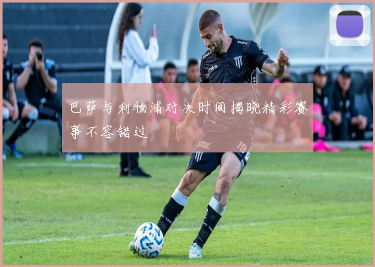 巴萨与利物浦对决时间揭晓精彩赛事不容错过