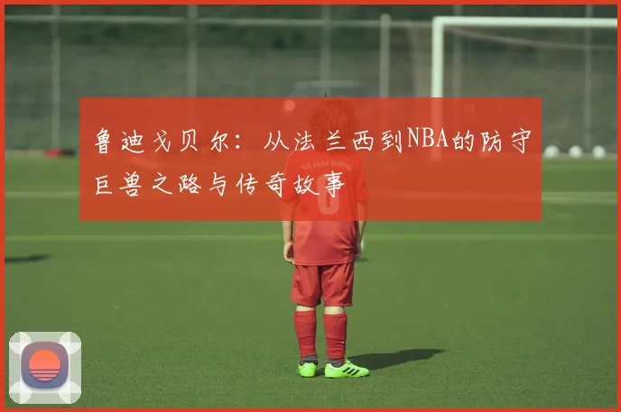 鲁迪戈贝尔：从法兰西到NBA的防守巨兽之路与传奇故事