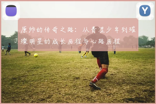 原帅的传奇之路：从青涩少年到璀璨明星的成长历程与心路历程