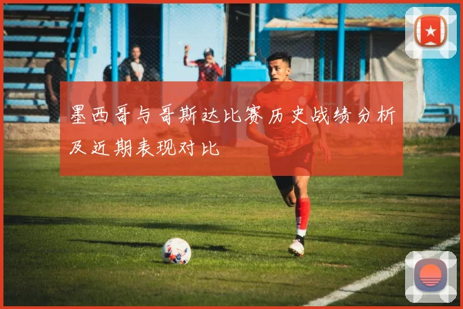 墨西哥与哥斯达比赛历史战绩分析及近期表现对比