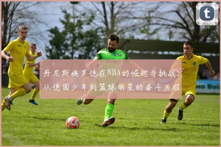 丹尼斯施罗德在NBA的崛起与挑战：从德国少年到篮球明星的奋斗历程