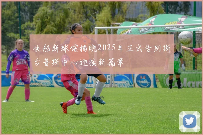 快船新球馆揭晓2025年正式告别斯台普斯中心迎接新篇章