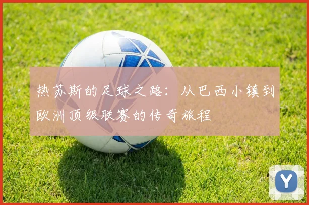 热苏斯的足球之路：从巴西小镇到欧洲顶级联赛的传奇旅程