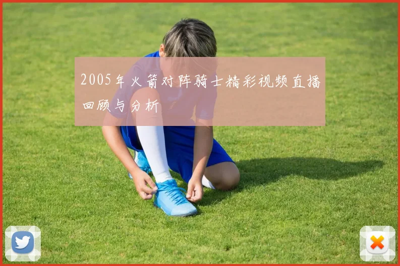 2005年火箭对阵骑士精彩视频直播回顾与分析
