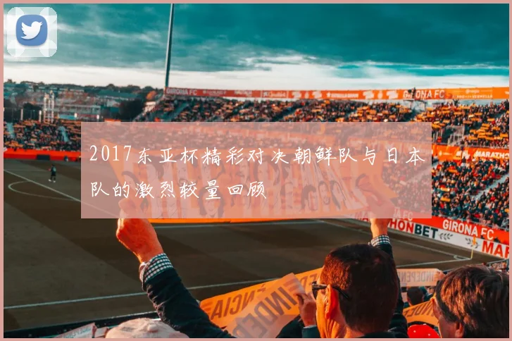 2017东亚杯精彩对决朝鲜队与日本队的激烈较量回顾