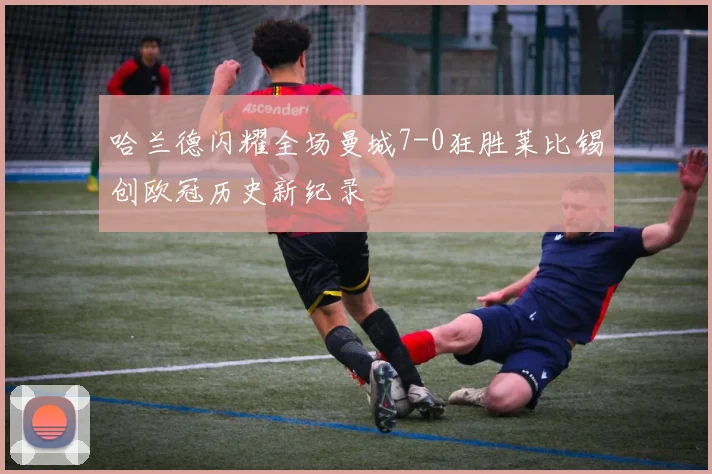 哈兰德闪耀全场曼城7-0狂胜莱比锡创欧冠历史新纪录