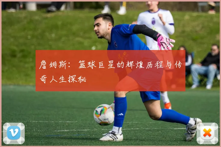詹姆斯：篮球巨星的辉煌历程与传奇人生探秘