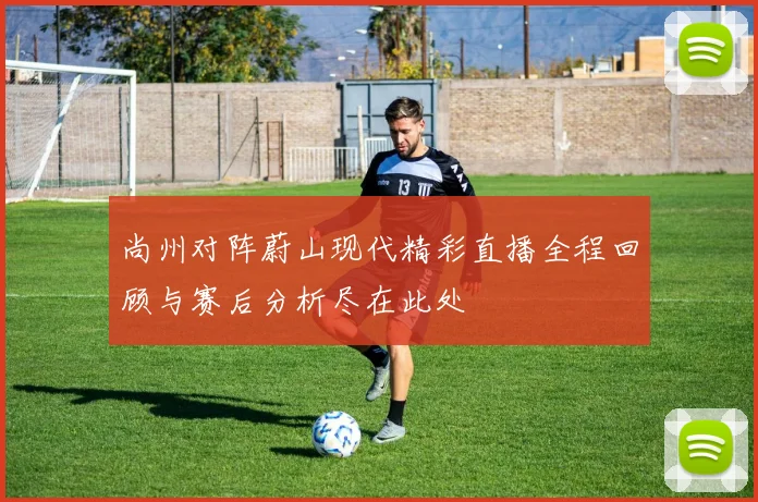 尚州对阵蔚山现代精彩直播全程回顾与赛后分析尽在此处