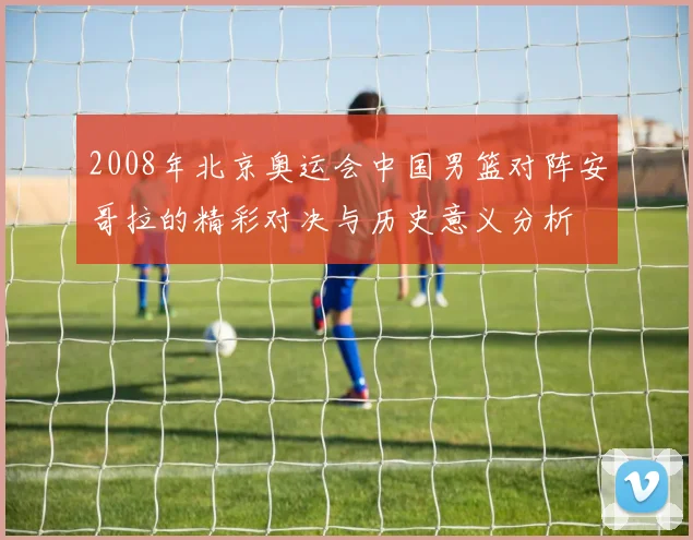 2008年北京奥运会中国男篮对阵安哥拉的精彩对决与历史意义分析