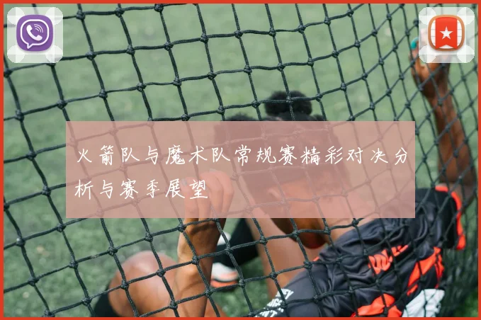 火箭队与魔术队常规赛精彩对决分析与赛季展望