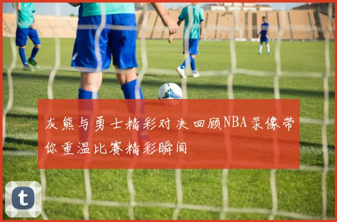 灰熊与勇士精彩对决回顾NBA录像带你重温比赛精彩瞬间