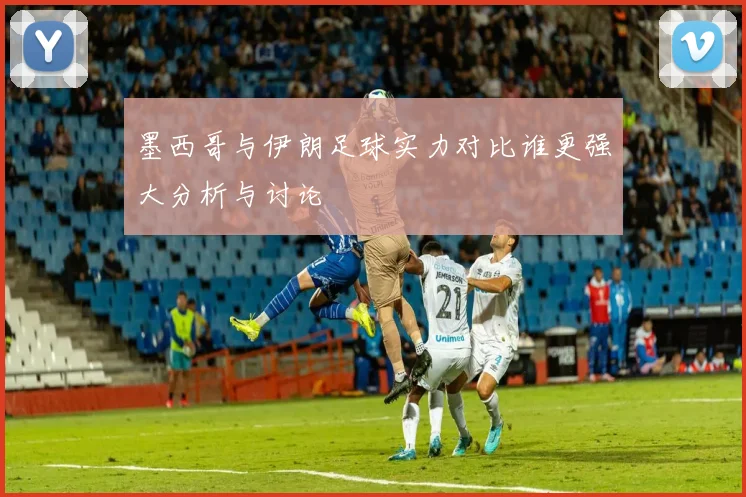 墨西哥与伊朗足球实力对比谁更强大分析与讨论