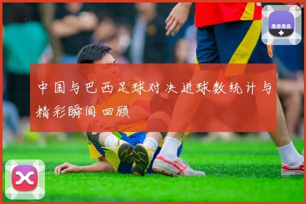 中国与巴西足球对决进球数统计与精彩瞬间回顾
