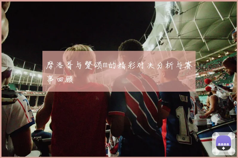 摩洛哥与蹩颂m的精彩对决分析与赛事回顾