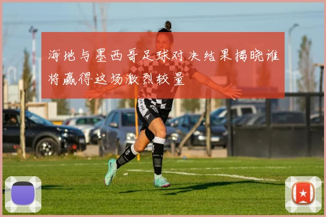 海地与墨西哥足球对决结果揭晓谁将赢得这场激烈较量