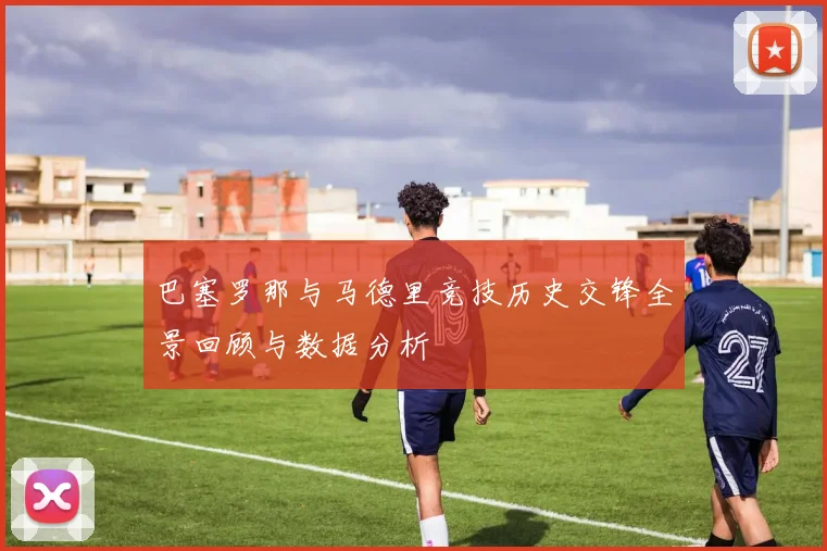 巴塞罗那与马德里竞技历史交锋全景回顾与数据分析