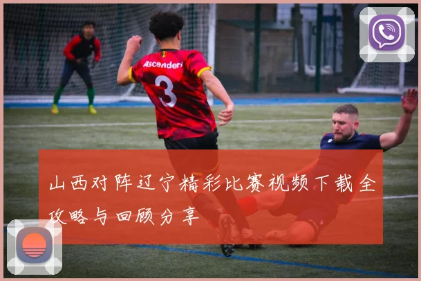 山西对阵辽宁精彩比赛视频下载全攻略与回顾分享