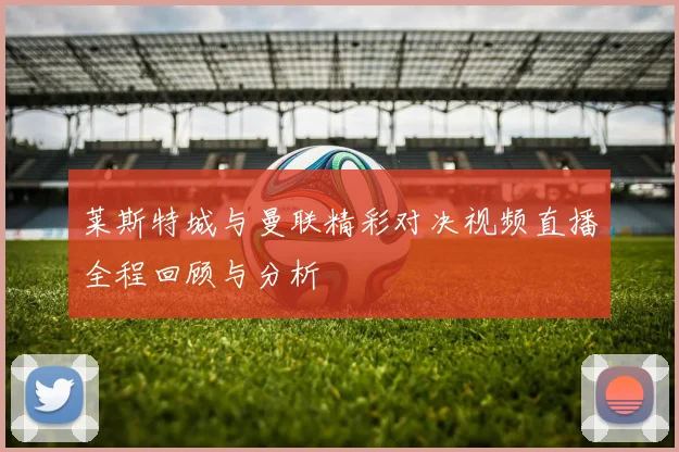 莱斯特城与曼联精彩对决视频直播全程回顾与分析