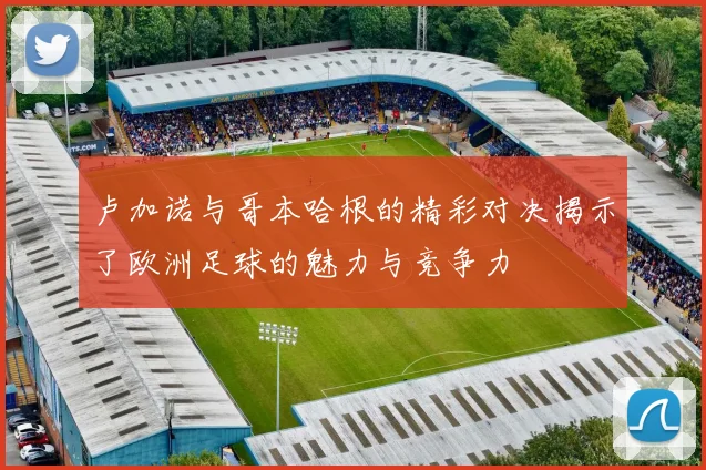 卢加诺与哥本哈根的精彩对决揭示了欧洲足球的魅力与竞争力