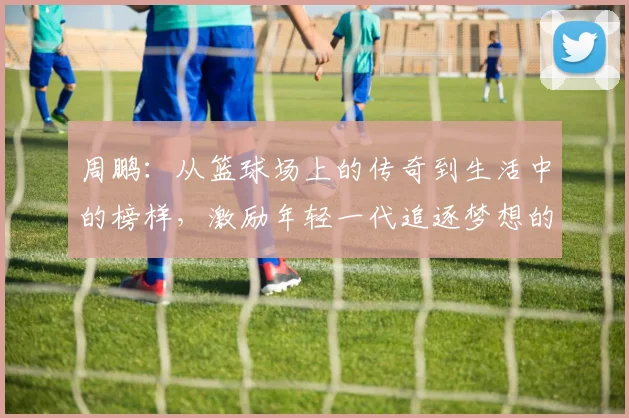 周鹏：从篮球场上的传奇到生活中的榜样，激励年轻一代追逐梦想的故事