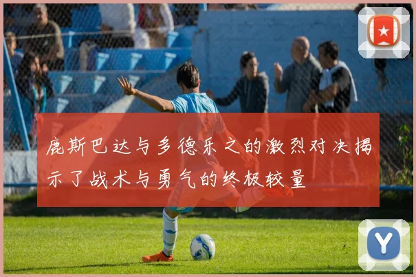 鹿斯巴达与多德乐之的激烈对决揭示了战术与勇气的终极较量