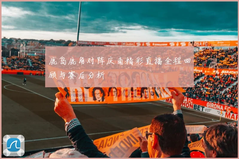 鹿岛鹿角对阵庆南精彩直播全程回顾与赛后分析