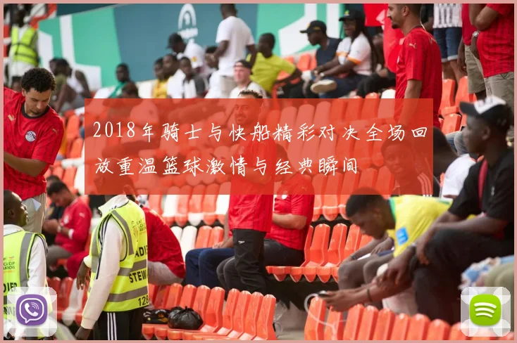 2018年骑士与快船精彩对决全场回放重温篮球激情与经典瞬间