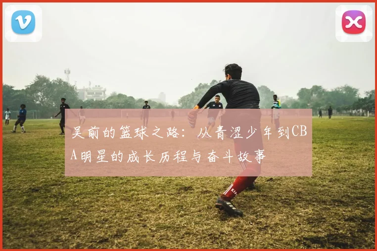 吴前的篮球之路：从青涩少年到CBA明星的成长历程与奋斗故事