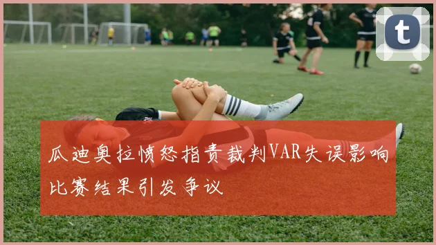 瓜迪奥拉愤怒指责裁判VAR失误影响比赛结果引发争议