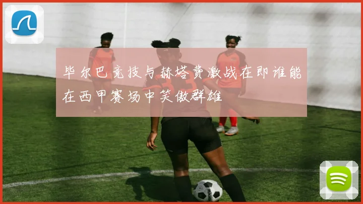 毕尔巴竞技与赫塔费激战在即谁能在西甲赛场中笑傲群雄