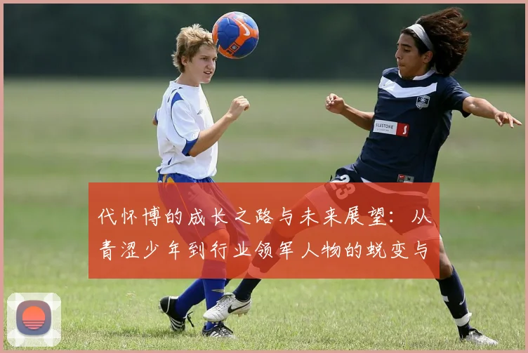 代怀博的成长之路与未来展望：从青涩少年到行业领军人物的蜕变与思考
