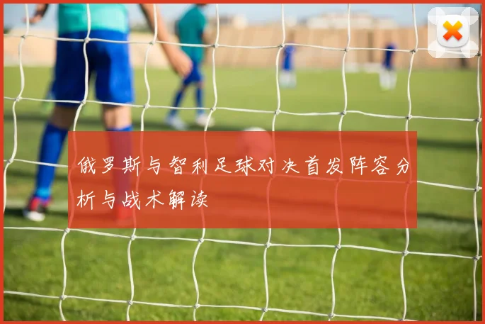 俄罗斯与智利足球对决首发阵容分析与战术解读